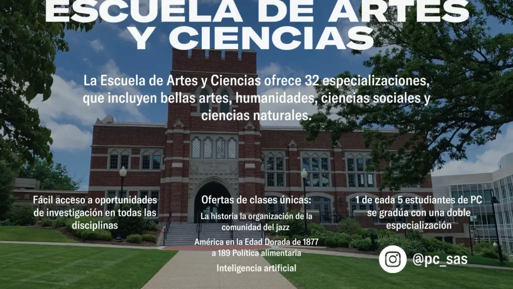 La Escuela de Artes y Ciencias ofrece 32 especializaciones, que incluyen bellas artes, humanidades, ciencias sociales y ciencias naturales. ESCUELA DE ARTES Y CIENCIAS Fácil acceso a oportunidades de investigación en todas las disciplinas 1 de cada 5 estudiantes de PC se gradúa con una doble especialización @pc_sas Ofertas de clases únicas: La historia la organización de la comunidad del jazz América en la Edad Dorada de 1877 a 189 Política alimentaria Inteligencia artificial La Escuela de Negocios ofrece títulos en contabilidad, finanzas, administración, y márqueting. ESCUELA DE NE