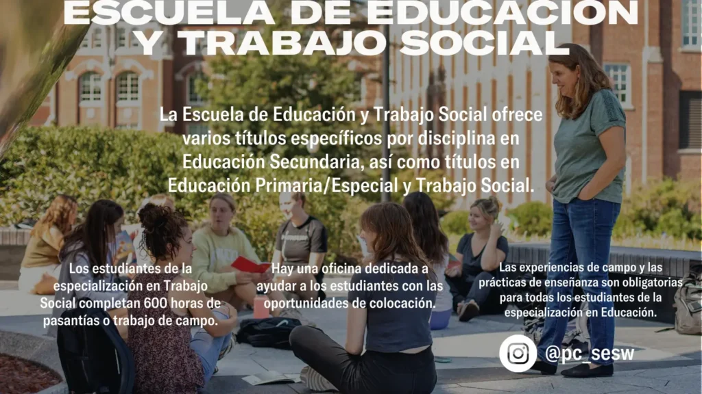 ESCUELA DE EDUCACIÓN Y TRABAJO SOCIAL @pc_sesw Los estudiantes de la especialización en Trabajo Social completan 600 horas de pasantías o trabajo de campo. Hay una oficina dedicada a ayudar a los estudiantes con las oportunidades de colocación. Las experiencias de campo y las prácticas de enseñanza son obligatorias para todas los estudiantes de la especialización en Educación. La Escuela de Educación y Trabajo Social ofrece varios títulos específicos por disciplina en Educación Secundaria, así como títulos en Educación Primaria/Especial y Trabajo Social.