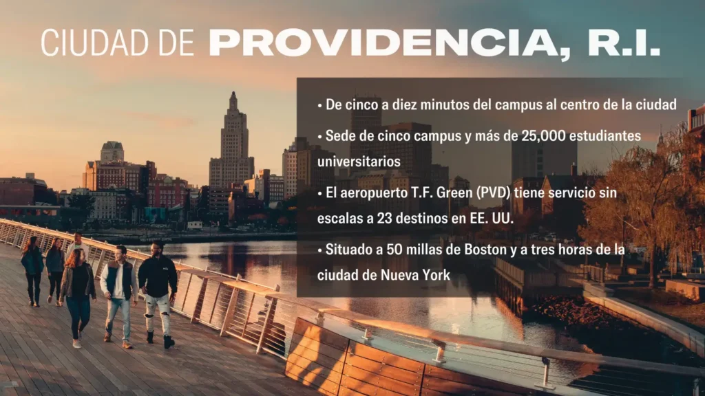 CIUDAD DE PROVIDENCIA, R.I. • De cinco a diez minutos del campus al centro de la ciudad • Sede de cinco campus y más de 25,000 estudiantes universitarios • El aeropuerto T.F. Green (PVD) tiene servicio sin escalas a 23 destinos en EE. UU. • Situado a 50 millas de Boston y a tres horas de la ciudad de Nueva York