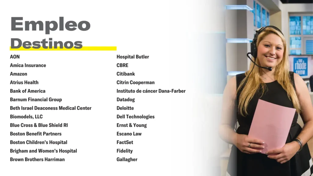 Empleo Destinos AON Amica Insurance Amazon Atrius Health Bank of America Barnum Financial Group Beth Israel Deaconess Medical Center Biomodels, LLC Blue Cross & Blue Shield RI Boston Benefit Partners Boston Children’s Hospital Brigham and Women’s Hospital Brown Brothers Harriman Hospital Butler CBRE Citibank Citrin Cooperman Instituto de cáncer Dana-Farber Datadog Deloitte Dell Technologies Ernst & Young Escano Law FactSet Fidelity Gallagher